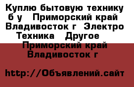 Куплю бытовую технику б/у - Приморский край, Владивосток г. Электро-Техника » Другое   . Приморский край,Владивосток г.